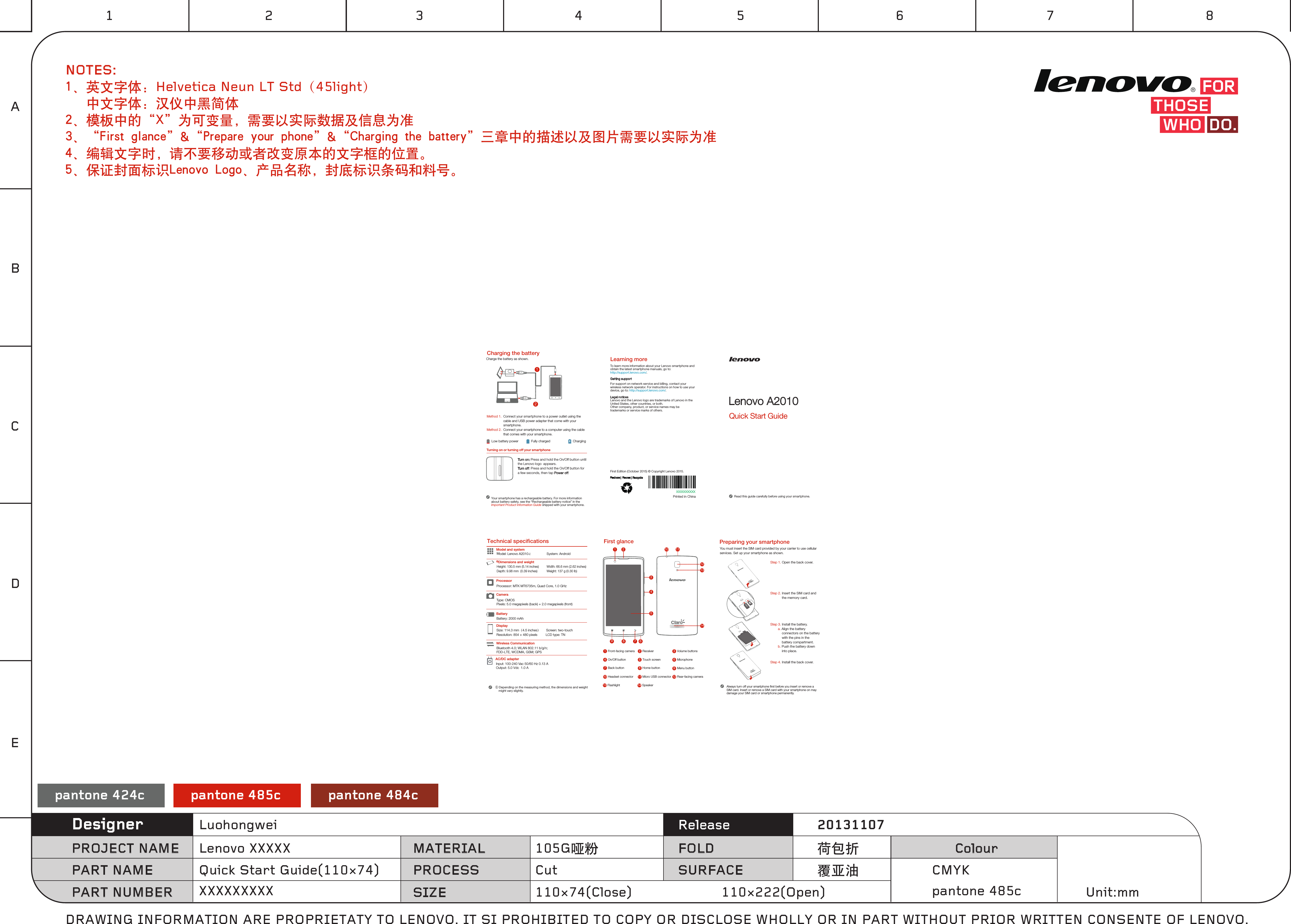 Turning on or turning off your smartphoneTurn on: Press and hold the On/Off button until the Lenovo logo  appears.Tur n of f: Press and hold the On/Off button for a few seconds, then tap Power off.Your smartphone has a rechargeable battery. For more information about battery safety, see the “Rechargeable battery notice” in the Important Product Information Guide shipped with your smartphone.You must insert the SIM card provided by your carrier to use cellularservices. Set up your smartphone as shown. Step 1. Open the back cover. Step 2. Insert the SIM card and the memory card.     Step 3. Install the battery.         a. Align the battery connectors on the battery with the pins in the battery compartment.        b. Push the battery down into place.Step 4. Install the back cover.Always turn off your smartphone rst before you insert or remove a SIM card. Insert or remove a SIM card with your smartphone on may damage your SIM card or smartphone permanently.Low battery power Fully charged Charging21Charge the battery as shown.Method 1.Method 2.Connect your smartphone to a power outlet using the  cable and USB power adapter that come with your smartphone.Connect your smartphone to a computer using the cable  that comes with your smartphone.1 2345678910 11121314Volume buttons3Front-facing camera1Receiver2Microphone6On/Off button4Touch screen5Menu button9Back button7Home button8Speaker13 14FlashlightRear-facing camera12Headset connector10 Micro USB connector11SIM1SIM1Type: CMOSPixels: 5.0 megapixels (back) + 2.0 megapixels (front)Processor: MTK MT6735m, Quad Core, 1.0 GHzBattery: 2000 mAh Model and systemDisplayBatteryProcessor ①Dimensions and weightCameraWireless Communication① Depending on the measuring method, the dimensions and weight      might vary slightly.Model: Lenovo A2010-lHeight: 130.5 mm (5.14 inches)       Depth: 9.98 mm  (0.39 inches)     Width: 66.6 mm (2.62 inches)       Weight: 137 g (0.30 lb)System: AndroidSize: 114.3 mm（4.5 inches）      Screen: two-touch Resolution: 854 × 480 pixels         LCD type: TNBluetooth 4.0; WLAN 802.11 b/g/n; FDD-LTE, WCDMA, GSM; GPSCharging the batteryPreparing your smartphoneFirst glanceTechnical specicationsAC/DC adapterInput: 100-240 Vac 50/60 Hz 0.13 A    Output: 5.0 Vdc  1.0 A XXXXXXXXXXPrinted in ChinaFirst Edition (October 2015) © Copyright Lenovo 2015.Learning moreLegal noticesLenovo and the Lenovo logo are trademarks of Lenovo in the United States, other countries, or both. Other company, product, or service names may be trademarks or service marks of others. To learn more information about your Lenovo smartphone and obtain the latest smartphone manuals, go to:http://support.lenovo.com/. Getting supportFor support on network service and billing, contact your wireless network operator. For instructions on how to use your device, go to: http://support.lenovo.com/.Read this guide carefully before using your smartphone. Quick Start Guide Lenovo A2010pantone 424c pantone 485c pantone 484c110×74(Close) 110×222(Open)CutQuick Start Guide(110×74)XXXXXXXXXDRAWING INFORMATION ARE PROPRIETATY TO LENOVO. IT SI PROHIBITED TO COPY OR DISCLOSE WHOLLY OR IN PART WITHOUT PRIOR WRITTEN CONSENTE OF LENOVO.Lenovo XXXXXLuohongwei105G哑粉PROJECT NAME MATERIAL ColourFOLDReleaseSURFACE荷包折覆亚油 CMYKPROCESSSIZEDesignerUnit:mmPART NAMEPART NUMBER20131107pantone 485cNOTES:1、英文字体：Helvetica Neun LT Std（45light）    中文字体：汉仪中黑简体2、模板中的“X”为可变量，需要以实际数据及信息为准3、“First glance”&amp;“Prepare your phone”&amp;“Charging the battery”三章中的描述以及图片需要以实际为准4、编辑文字时，请不要移动或者改变原本的文字框的位置。5、保证封面标识Lenovo Logo、产品名称，封底标识条码和料号。1ABCDE2 3 4 5 6 7 8