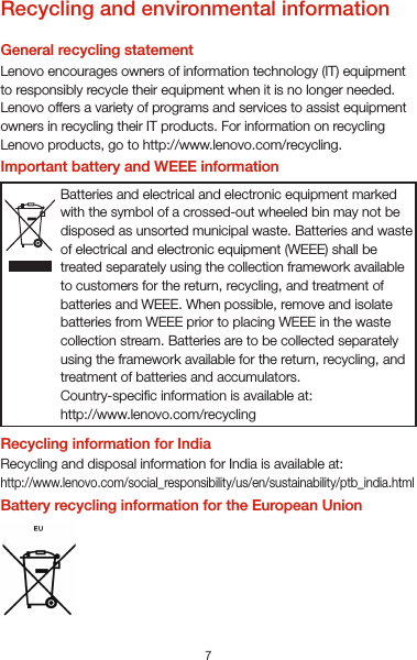 7VietnamLenovo products sold in Vietnam, on or after September 23, 2011, meet the requirements of the Vietnam Circular 30/2011/TT-BCT (“Vietnam RoHS”).UkraineЦим підтверджуємо, що продукція Леново відповідає вимогам нормативних актів України, які обмежують вміст небезпечних речовинTurkeyThe Lenovo product meets the requirements of the Republic of Turkey Directive on the Restriction of the Use of Certain Hazardous Substances in Waste Electrical and Electronic Equipment (WEEE).Türkiye AEEE Yönetmeliğine Uygunluk BeyanıBu Lenovo ürünü, T.C. Çevre ve Orman Bakanlığı’nın “Atık Elektrikli ve Elektronik Eşya Bazı Zararlı Maddelerin Kullanımının Sınırlandırılmasına Dair Yönetmelik (AEEE)” direktierine uygundur.AEEE Yönetmeliğine Uygundur.Recycling and environmental informationGeneral recycling statementLenovo encourages owners of information technology (IT) equipment to responsibly recycle their equipment when it is no longer needed. Lenovo offers a variety of programs and services to assist equipment owners in recycling their IT products. For information on recycling Lenovo products, go to http://www.lenovo.com/recycling.Important battery and WEEE informationRecycling information for IndiaRecycling and disposal information for India is available at:http://www.lenovo.com/social_responsibility/us/en/sustainability/ptb_india.htmlBattery recycling information for the European UnionBatteries and electrical and electronic equipment marked with the symbol of a crossed-out wheeled bin may not be disposed as unsorted municipal waste. Batteries and waste of electrical and electronic equipment (WEEE) shall be treated separately using the collection framework available to customers for the return, recycling, and treatment of batteries and WEEE. When possible, remove and isolate batteries from WEEE prior to placing WEEE in the waste collection stream. Batteries are to be collected separately using the framework available for the return, recycling, and treatment of batteries and accumulators.Country-specic information is available at:http://www.lenovo.com/recyclingBatteries or packaging for batteries are labeled in accordance with European Directive 2006/66/EC concerning batteries and accumulators and waste batteries and accumulators. The Directive determines the framework for the return and recycling of used batteries and accumulators as applicable throughout the EuropeanUnion. This label is applied to various batteries to indicate that the battery is not to be thrown away, but rather reclaimed upon end of life per this Directive.In accordance with the European Directive 2006/66/EC, batteries and accumulators are labeled to indicate that they are to be collected separately and recycled at end of life. The label on the battery may also include a chemical symbol for the metal concerned in the battery (Pb for lead, Hg for mercury, and Cd for cadmium). Users of batteries and accumulators must not dispose of batteries and accumulators as unsorted municipal waste, but use the collection framework available to customers for the return, recycling, and treatment of batteries and accumulators. Customer participation is important to minimize any potential effects of batteries and accumulators on the environment and human health due to the potential presence of hazardous substances. For proper collection and treatment, go to: http://www.lenovo.com/recyclingRestriction of Hazardous Substances Directive (RoHS)European UnionLenovo products sold in the European Union, on or after 3 January 2013 meet the requirements of Directive 2011/65/EU on the restriction of the use of certain hazardous substances in electrical and electronic equipment (“RoHS recast” or “RoHS 2”).For more information about Lenovo progress on RoHS, go to:http://www.lenovo.com/social_responsibility/us/en/RoHS_Communication.pdfIndiaRoHS compliant as per E-Waste (Management &amp; Handling) Rules, 2011.
