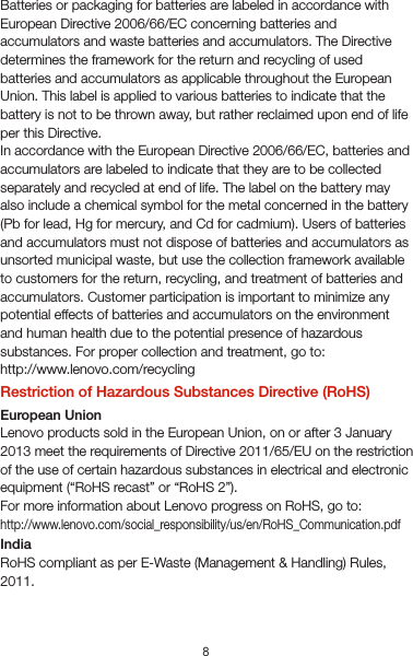 8VietnamLenovo products sold in Vietnam, on or after September 23, 2011, meet the requirements of the Vietnam Circular 30/2011/TT-BCT (“Vietnam RoHS”).UkraineЦим підтверджуємо, що продукція Леново відповідає вимогам нормативних актів України, які обмежують вміст небезпечних речовинTurkeyThe Lenovo product meets the requirements of the Republic of Turkey Directive on the Restriction of the Use of Certain Hazardous Substances in Waste Electrical and Electronic Equipment (WEEE).Türkiye AEEE Yönetmeliğine Uygunluk BeyanıBu Lenovo ürünü, T.C. Çevre ve Orman Bakanlığı’nın “Atık Elektrikli ve Elektronik Eşya Bazı Zararlı Maddelerin Kullanımının Sınırlandırılmasına Dair Yönetmelik (AEEE)” direktierine uygundur.AEEE Yönetmeliğine Uygundur.Recycling and environmental informationGeneral recycling statementLenovo encourages owners of information technology (IT) equipment to responsibly recycle their equipment when it is no longer needed. Lenovo offers a variety of programs and services to assist equipment owners in recycling their IT products. For information on recycling Lenovo products, go to http://www.lenovo.com/recycling.Important battery and WEEE informationRecycling information for IndiaRecycling and disposal information for India is available at:http://www.lenovo.com/social_responsibility/us/en/sustainability/ptb_india.htmlBattery recycling information for the European UnionBatteries or packaging for batteries are labeled in accordance with European Directive 2006/66/EC concerning batteries and accumulators and waste batteries and accumulators. The Directive determines the framework for the return and recycling of used batteries and accumulators as applicable throughout the EuropeanUnion. This label is applied to various batteries to indicate that the battery is not to be thrown away, but rather reclaimed upon end of life per this Directive.In accordance with the European Directive 2006/66/EC, batteries and accumulators are labeled to indicate that they are to be collected separately and recycled at end of life. The label on the battery may also include a chemical symbol for the metal concerned in the battery (Pb for lead, Hg for mercury, and Cd for cadmium). Users of batteries and accumulators must not dispose of batteries and accumulators as unsorted municipal waste, but use the collection framework available to customers for the return, recycling, and treatment of batteries and accumulators. Customer participation is important to minimize any potential effects of batteries and accumulators on the environment and human health due to the potential presence of hazardous substances. For proper collection and treatment, go to: http://www.lenovo.com/recyclingRestriction of Hazardous Substances Directive (RoHS)European UnionLenovo products sold in the European Union, on or after 3 January 2013 meet the requirements of Directive 2011/65/EU on the restriction of the use of certain hazardous substances in electrical and electronic equipment (“RoHS recast” or “RoHS 2”).For more information about Lenovo progress on RoHS, go to:http://www.lenovo.com/social_responsibility/us/en/RoHS_Communication.pdfIndiaRoHS compliant as per E-Waste (Management &amp; Handling) Rules, 2011.