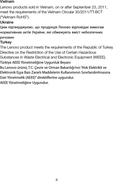 9VietnamLenovo products sold in Vietnam, on or after September 23, 2011, meet the requirements of the Vietnam Circular 30/2011/TT-BCT (“Vietnam RoHS”).UkraineЦим підтверджуємо, що продукція Леново відповідає вимогам нормативних актів України, які обмежують вміст небезпечних речовинTurkeyThe Lenovo product meets the requirements of the Republic of Turkey Directive on the Restriction of the Use of Certain Hazardous Substances in Waste Electrical and Electronic Equipment (WEEE).Türkiye AEEE Yönetmeliğine Uygunluk BeyanıBu Lenovo ürünü, T.C. Çevre ve Orman Bakanlığı’nın “Atık Elektrikli ve Elektronik Eşya Bazı Zararlı Maddelerin Kullanımının Sınırlandırılmasına Dair Yönetmelik (AEEE)” direktierine uygundur.AEEE Yönetmeliğine Uygundur.Recycling and environmental informationGeneral recycling statementLenovo encourages owners of information technology (IT) equipment to responsibly recycle their equipment when it is no longer needed. Lenovo offers a variety of programs and services to assist equipment owners in recycling their IT products. For information on recycling Lenovo products, go to http://www.lenovo.com/recycling.Important battery and WEEE informationRecycling information for IndiaRecycling and disposal information for India is available at:http://www.lenovo.com/social_responsibility/us/en/sustainability/ptb_india.htmlBattery recycling information for the European UnionBatteries or packaging for batteries are labeled in accordance with European Directive 2006/66/EC concerning batteries and accumulators and waste batteries and accumulators. The Directive determines the framework for the return and recycling of used batteries and accumulators as applicable throughout the EuropeanUnion. This label is applied to various batteries to indicate that the battery is not to be thrown away, but rather reclaimed upon end of life per this Directive.In accordance with the European Directive 2006/66/EC, batteries and accumulators are labeled to indicate that they are to be collected separately and recycled at end of life. The label on the battery may also include a chemical symbol for the metal concerned in the battery (Pb for lead, Hg for mercury, and Cd for cadmium). Users of batteries and accumulators must not dispose of batteries and accumulators as unsorted municipal waste, but use the collection framework available to customers for the return, recycling, and treatment of batteries and accumulators. Customer participation is important to minimize any potential effects of batteries and accumulators on the environment and human health due to the potential presence of hazardous substances. For proper collection and treatment, go to: http://www.lenovo.com/recyclingRestriction of Hazardous Substances Directive (RoHS)European UnionLenovo products sold in the European Union, on or after 3 January 2013 meet the requirements of Directive 2011/65/EU on the restriction of the use of certain hazardous substances in electrical and electronic equipment (“RoHS recast” or “RoHS 2”).For more information about Lenovo progress on RoHS, go to:http://www.lenovo.com/social_responsibility/us/en/RoHS_Communication.pdfIndiaRoHS compliant as per E-Waste (Management &amp; Handling) Rules, 2011.