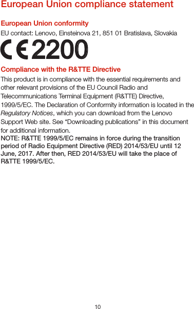 102200European Union compliance statementEuropean Union conformityEU contact: Lenovo, Einsteinova 21, 851 01 Bratislava, SlovakiaCompliance with the R&amp;TTE DirectiveThis product is in compliance with the essential requirements and other relevant provisions of the EU Council Radio and Telecommunications Terminal Equipment (R&amp;TTE) Directive, 1999/5/EC. The Declaration of Conformity information is located in the Regulatory Notices, which you can download from the Lenovo Support Web site. See “Downloading publications” in this document for additional information.NOTE: R&amp;TTE 1999/5/EC remains in force during the transition period of Radio Equipment Directive (RED) 2014/53/EU until 12 June, 2017. After then, RED 2014/53/EU will take the place of R&amp;TTE 1999/5/EC.