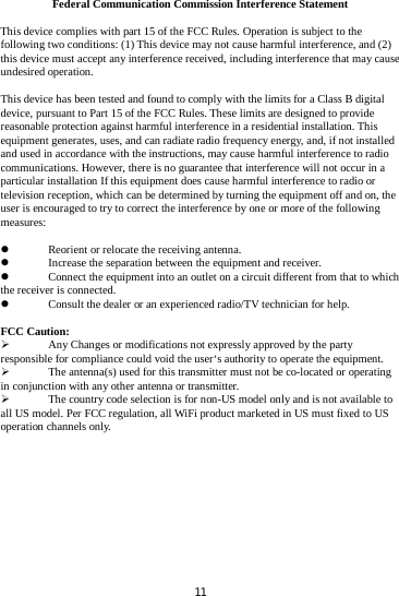 Federal Communication Commission Interference Statement This device complies with part 15 of the FCC Rules. Operation is subject to the following two conditions: (1) This device may not cause harmful interference, and (2) this device must accept any interference received, including interference that may cause undesired operation. This device has been tested and found to comply with the limits for a Class B digital device, pursuant to Part 15 of the FCC Rules. These limits are designed to provide reasonable protection against harmful interference in a residential installation. This equipment generates, uses, and can radiate radio frequency energy, and, if not installed and used in accordance with the instructions, may cause harmful interference to radio communications. However, there is no guarantee that interference will not occur in a particular installation If this equipment does cause harmful interference to radio or television reception, which can be determined by turning the equipment off and on, the user is encouraged to try to correct the interference by one or more of the following measures:  Reorient or relocate the receiving antenna.  Increase the separation between the equipment and receiver.  Connect the equipment into an outlet on a circuit different from that to whichthe receiver is connected.  Consult the dealer or an experienced radio/TV technician for help. FCC Caution:  Any Changes or modifications not expressly approved by the party responsible for compliance could void the user‘s authority to operate the equipment.  The antenna(s) used for this transmitter must not be co-located or operating in conjunction with any other antenna or transmitter.  The country code selection is for non-US model only and is not available to all US model. Per FCC regulation, all WiFi product marketed in US must fixed to US operation channels only.   11