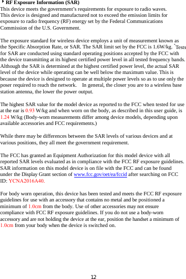 RF Exposure Information (SAR) This device meets the government’s requirements for exposure to radio waves. This device is designed and manufactured not to exceed the emission limits for exposure to radio frequency (RF) energy set by the Federal Communications Commission of the U.S. Government.     The exposure standard for wireless device employs a unit of measurement known as the Specific Absorption Rate, or SAR. The SAR limit set by the FCC is 1.6W/kg. *Tests for SAR are conducted using standard operating positions accepted by the FCC with the device transmitting at its highest certified power level in all tested frequency bands.   Although the SAR is determined at the highest certified power level, the actual SAR level of the device while operating can be well below the maximum value. This is because the device is designed to operate at multiple power levels so as to use only the poser required to reach the network.    In general, the closer you are to a wireless base station antenna, the lower the power output. The highest SAR value for the model device as reported to the FCC when tested for use at the ear is 0.93 W/kg and when worn on the body, as described in this user guide, is 1.24 W/kg (Body-worn measurements differ among device models, depending upon available accessories and FCC requirements.) While there may be differences between the SAR levels of various devices and at various positions, they all meet the government requirement. The FCC has granted an Equipment Authorization for this model device with all reported SAR levels evaluated as in compliance with the FCC RF exposure guidelines. SAR information on this model device is on file with the FCC and can be found under the Display Grant section of www.fcc.gov/oet/ea/fccid after searching on FCC ID: YCNA2016A40. For body worn operation, this device has been tested and meets the FCC RF exposure guidelines for use with an accessory that contains no metal and be positioned a minimum of 1.0cm from the body. Use of other accessories may not ensure compliance with FCC RF exposure guidelines. If you do not use a body-worn accessory and are not holding the device at the ear, position the handset a minimum of 1.0cm from your body when the device is switched on. 12