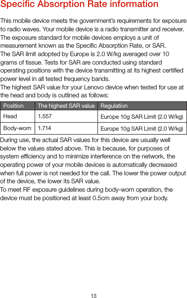 13Specic Absorption Rate informationThis mobile device meets the government’s requirements for exposure to radio waves. Your mobile device is a radio transmitter and receiver. The exposure standard for mobile devices employs a unit of measurement known as the Specic Absorption Rate, or SAR.The SAR limit adopted by Europe is 2.0 W/kg averaged over 10 grams of tissue. Tests for SAR are conducted using standard operating positions with the device transmitting at its highest certied power level in all tested frequency bands.The highest SAR value for your Lenovo device when tested for use at the head and body is outlined as follows:Europe 10g SAR Limit (2.0 W/kg)Position RegulationEurope 10g SAR Limit (2.0 W/kg)HeadBody-wornThe highest SAR value1.5571.714During use, the actual SAR values for this device are usually well below the values stated above. This is because, for purposes of system efciency and to minimize interference on the network, the operating power of your mobile devices is automatically decreased when full power is not needed for the call. The lower the power output of the device, the lower its SAR value.To meet RF exposure guidelines during body-worn operation, the device must be positioned at least 0.5cm away from your body.