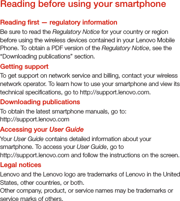 Reading before using your smartphoneReading rst — regulatory informationBe sure to read the Regulatory Notice for your country or region before using the wireless devices contained in your Lenovo Mobile Phone. To obtain a PDF version of the Regulatory Notice, see the “Downloading publications” section. Getting supportTo get support on network service and billing, contact your wireless network operator. To learn how to use your smartphone and view its technical specications, go to http://support.lenovo.com.Downloading publicationsTo obtain the latest smartphone manuals, go to:http://support.lenovo.comAccessing your User GuideYour User Guide contains detailed information about your smartphone. To access your User Guide, go to http://support.lenovo.com and follow the instructions on the screen.Legal noticesLenovo and the Lenovo logo are trademarks of Lenovo in the United States, other countries, or both. Other company, product, or service names may be trademarks or service marks of others. 