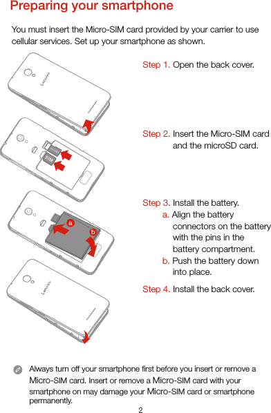 2Preparing your smartphoneYou must insert the Micro-SIM card provided by your carrier to use cellular services. Set up your smartphone as shown. Step 1. Open the back cover. Step 2. Insert the Micro-SIM card and the microSD card.     Step 3. Install the battery.         a. Align the battery connectors on the battery with the pins in the battery compartment.        b. Push the battery down into place.Step 4. Install the back cover.Always turn off your smartphone rst before you insert or remove a Micro-SIM card. Insert or remove a Micro-SIM card with your smartphone on may damage your Micro-SIM card or smartphone permanently.microSDba