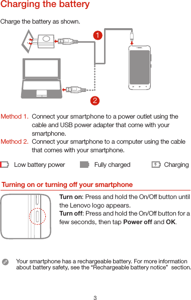 321Low battery power Fully charged ChargingCharge the battery as shown.Turning on or turning off your smartphoneTurn on: Press and hold the On/Off button until the Lenovo logo appears.Tur n of f: Press and hold the On/Off button for a few seconds, then tap Power off and OK.Method 1.Method 2.Connect your smartphone to a power outlet using the  cable and USB power adapter that come with your smartphone.Connect your smartphone to a computer using the cable  that comes with your smartphone.Charging the batteryYour smartphone has a rechargeable battery. For more information about battery safety, see the “Rechargeable battery notice”  section.