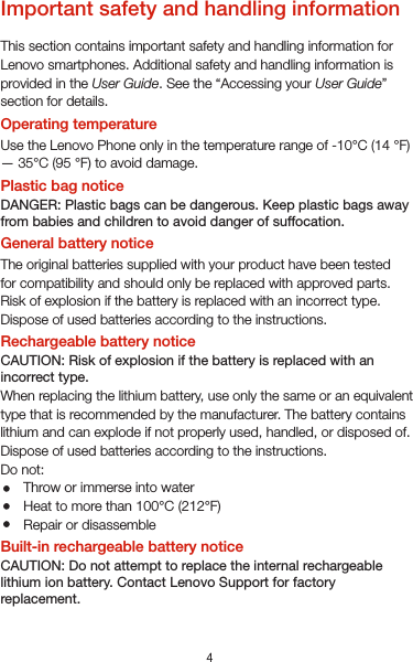 4Important safety and handling informationThis section contains important safety and handling information for Lenovo smartphones. Additional safety and handling information is provided in the User Guide. See the “Accessing your User Guide” section for details.Operating temperatureUse the Lenovo Phone only in the temperature range of -10°C (14 °F) — 35°C (95 °F) to avoid damage.Plastic bag noticeDANGER: Plastic bags can be dangerous. Keep plastic bags away from babies and children to avoid danger of suffocation.General battery noticeThe original batteries supplied with your product have been testedfor compatibility and should only be replaced with approved parts. Risk of explosion if the battery is replaced with an incorrect type. Dispose of used batteries according to the instructions.Rechargeable battery noticeCAUTION: Risk of explosion if the battery is replaced with an incorrect type.When replacing the lithium battery, use only the same or an equivalent type that is recommended by the manufacturer. The battery contains lithium and can explode if not properly used, handled, or disposed of.Dispose of used batteries according to the instructions.Do not:Throw or immerse into waterHeat to more than 100°C (212°F)Repair or disassembleBuilt-in rechargeable battery noticeCAUTION: Do not attempt to replace the internal rechargeable lithium ion battery. Contact Lenovo Support for factory replacement.ChargingLenovo, and its afliates are not responsible for the performance orsafety of products not manufactured or approved by Lenovo, or itsafliates. Use only approved Lenovo ac adapters and batteries. Adapter shall be installed near the equipment and shall be easily accessible. Preventing hearing damageTo prevent possible hearing damage when using headsets, earphones, or earbuds with this device, do not listen at high volume levels for long periods.Disposing according to local laws and regulationsWhen the Lenovo Phone reaches the end of its useful life, do not crush, incinerate, immerse in water, or dispose of the Lenovo Phone in any manner contrary to local laws and regulations. Some internal parts contain substances that can explode, leak, or have an adverse environmental effect if disposed of incorrectly. See “Recycling and environmental information” for additional information.