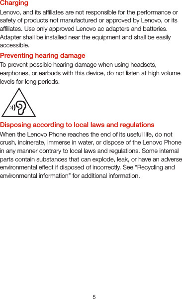 5Important safety and handling informationThis section contains important safety and handling information for Lenovo smartphones. Additional safety and handling information is provided in the User Guide. See the “Accessing your User Guide” section for details.Operating temperatureUse the Lenovo Phone only in the temperature range of -10°C (14 °F) — 35°C (95 °F) to avoid damage.Plastic bag noticeDANGER: Plastic bags can be dangerous. Keep plastic bags away from babies and children to avoid danger of suffocation.General battery noticeThe original batteries supplied with your product have been testedfor compatibility and should only be replaced with approved parts. Risk of explosion if the battery is replaced with an incorrect type. Dispose of used batteries according to the instructions.Rechargeable battery noticeCAUTION: Risk of explosion if the battery is replaced with an incorrect type.When replacing the lithium battery, use only the same or an equivalent type that is recommended by the manufacturer. The battery contains lithium and can explode if not properly used, handled, or disposed of.Dispose of used batteries according to the instructions.Do not:Throw or immerse into waterHeat to more than 100°C (212°F)Repair or disassembleBuilt-in rechargeable battery noticeCAUTION: Do not attempt to replace the internal rechargeable lithium ion battery. Contact Lenovo Support for factory replacement.ChargingLenovo, and its afliates are not responsible for the performance orsafety of products not manufactured or approved by Lenovo, or itsafliates. Use only approved Lenovo ac adapters and batteries. Adapter shall be installed near the equipment and shall be easily accessible. Preventing hearing damageTo prevent possible hearing damage when using headsets, earphones, or earbuds with this device, do not listen at high volume levels for long periods.Disposing according to local laws and regulationsWhen the Lenovo Phone reaches the end of its useful life, do not crush, incinerate, immerse in water, or dispose of the Lenovo Phone in any manner contrary to local laws and regulations. Some internal parts contain substances that can explode, leak, or have an adverse environmental effect if disposed of incorrectly. See “Recycling and environmental information” for additional information.