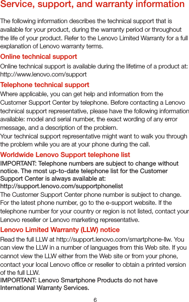 6Service, support, and warranty informationThe following information describes the technical support that is available for your product, during the warranty period or throughout the life of your product. Refer to the Lenovo Limited Warranty for a full explanation of Lenovo warranty terms.Online technical supportOnline technical support is available during the lifetime of a product at: http://www.lenovo.com/supportTelephone technical supportWhere applicable, you can get help and information from the Customer Support Center by telephone. Before contacting a Lenovo technical support representative, please have the following information available: model and serial number, the exact wording of any error message, and a description of the problem.Your technical support representative might want to walk you through the problem while you are at your phone during the call.Worldwide Lenovo Support telephone listIMPORTANT: Telephone numbers are subject to change without notice. The most up-to-date telephone list for the Customer Support Center is always available at:http://support.lenovo.com/supportphonelistThe Customer Support Center phone number is subject to change. For the latest phone number, go to the e-support website. If the telephone number for your country or region is not listed, contact your Lenovo reseller or Lenovo marketing representative.Lenovo Limited Warranty (LLW) noticeRead the full LLW at http://support.lenovo.com/smartphone-llw. You can view the LLW in a number of languages from this Web site. If you cannot view the LLW either from the Web site or from your phone, contact your local Lenovo ofce or reseller to obtain a printed version of the full LLW.IMPORTANT: Lenovo Smartphone Products do not have International Warranty Services.