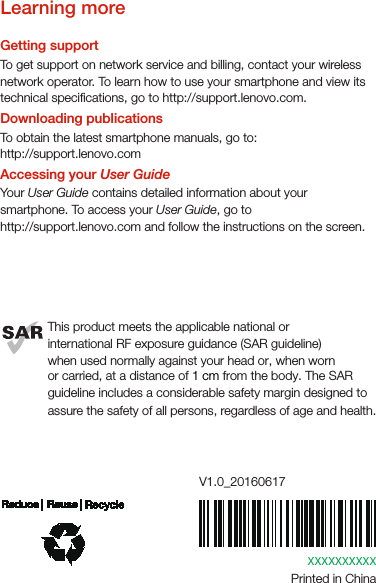 XXXXXXXXXXPrinted in ChinaV1.0_20160617Learning moreGetting supportTo get support on network service and billing, contact your wireless network operator. To learn how to use your smartphone and view its technical specications, go to http://support.lenovo.com.Downloading publicationsTo obtain the latest smartphone manuals, go to:http://support.lenovo.comAccessing your User GuideYour User Guide contains detailed information about your smartphone. To access your User Guide, go to http://support.lenovo.com and follow the instructions on the screen.This product meets the applicable national orinternational RF exposure guidance (SAR guideline)when used normally against your head or, when wornor carried, at a distance of 1 cm from the body. The SAR guideline includes a considerable safety margin designed to assure the safety of all persons, regardless of age and health.