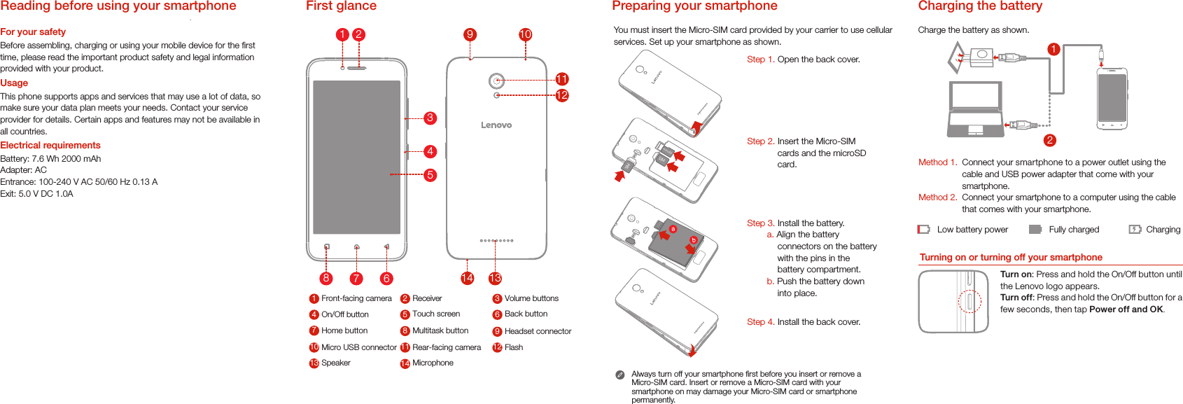 21Low battery power Fully charged ChargingCharge the battery as shown.Turning on or turning off your smartphoneTurn on: Press and hold the On/Off button until the Lenovo logo appears.Turn of f: Press and hold the On/Off button for a few seconds, then tap Power off and OK.Method 1.Method 2.Connect your smartphone to a power outlet using the  cable and USB power adapter that come with your smartphone.Connect your smartphone to a computer using the cable  that comes with your smartphone.Charging the batteryPreparing your smartphoneYou must insert the Micro-SIM card provided by your carrier to use cellularservices. Set up your smartphone as shown. Always turn off your smartphone rst before you insert or remove a Micro-SIM card. Insert or remove a Micro-SIM card with your smartphone on may damage your Micro-SIM card or smartphone permanently.First glanceVolume buttons31Receiver2Touch screen 6Front-facing camera4On/Off button 5Multitask button 9Back button7Home button 8Speaker12Headset connector10 Micro USB connector 11 Flash13 Microphone14Rear-facing camera1211109131478654312Step 1. Open the back cover. Step 2. Insert the Micro-SIM cards and the microSD card.Step 3. Install the battery. a. Align the battery connectors on the battery with the pins in the battery compartment.b. Push the battery down into place.Step 4. Install the back cover.microSDSIMSIMReading before using your smartphoneFor your safetyBefore assembling, charging or using your mobile device for the rst time, please read the important product safety and legal information provided with your product. UsageThis phone supports apps and services that may use a lot of data, so make sure your data plan meets your needs. Contact your service provider for details. Certain apps and features may not be available in all countries.Electrical requirementsBattery: 7.6 Wh 2000 mAhAdapter: ACEntrance: 100-240 V AC 50/60 Hz 0.13 AExit: 5.0 V DC 1.0A
