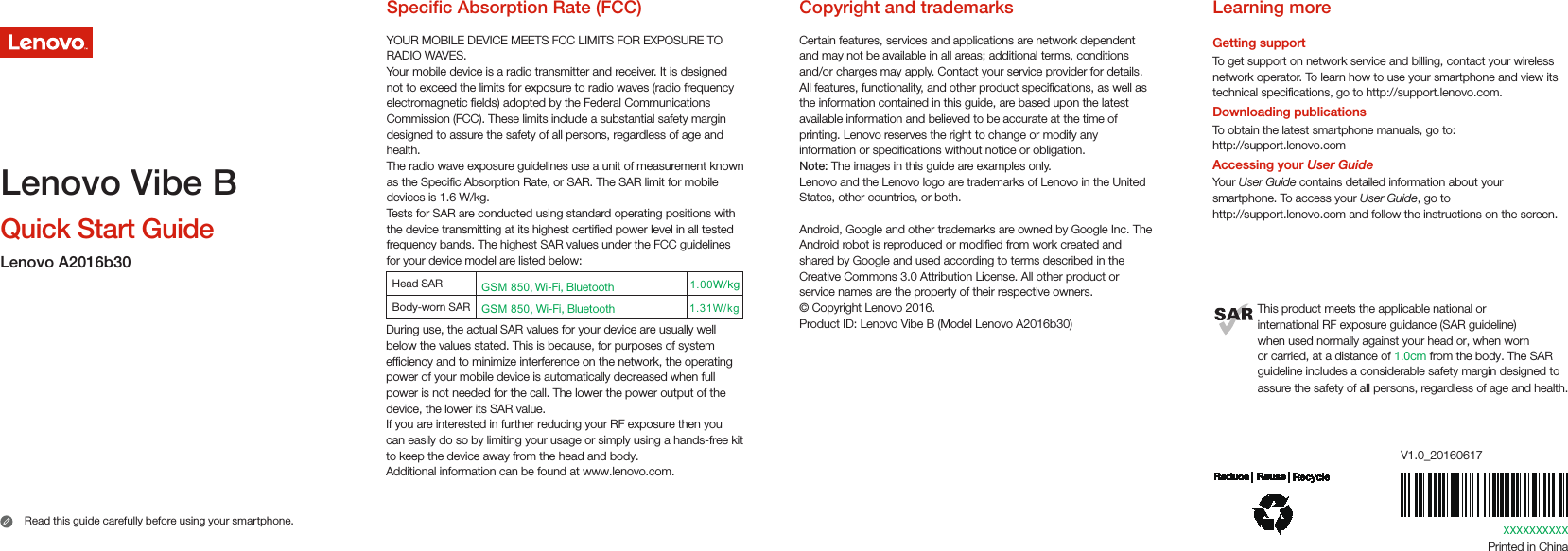 XXXXXXXXXXPrinted in ChinaV1.0_20160617Learning moreGetting supportTo get support on network service and billing, contact your wireless network operator. To learn how to use your smartphone and view its technical specications, go to http://support.lenovo.com.Downloading publicationsTo obtain the latest smartphone manuals, go to:http://support.lenovo.comAccessing your User GuideYour User Guide contains detailed information about your smartphone. To access your User Guide, go to http://support.lenovo.com and follow the instructions on the screen.This product meets the applicable national orinternational RF exposure guidance (SAR guideline)when used normally against your head or, when wornor carried, at a distance of 1.0cm from the body. The SAR guideline includes a considerable safety margin designed to assure the safety of all persons, regardless of age and health.Copyright and trademarksCertain features, services and applications are network dependent and may not be available in all areas; additional terms, conditions and/or charges may apply. Contact your service provider for details.All features, functionality, and other product specications, as well as the information contained in this guide, are based upon the latest available information and believed to be accurate at the time of printing. Lenovo reserves the right to change or modify any information or specications without notice or obligation.Note: The images in this guide are examples only.Lenovo and the Lenovo logo are trademarks of Lenovo in the United States, other countries, or both. Android, Google and other trademarks are owned by Google Inc. The Android robot is reproduced or modied from work created and shared by Google and used according to terms described in the Creative Commons 3.0 Attribution License. All other product or service names are the property of their respective owners.© Copyright Lenovo 2016.Product ID: Lenovo Vibe B (Model Lenovo A2016b30)Specic Absorption Rate (FCC)YOUR MOBILE DEVICE MEETS FCC LIMITS FOR EXPOSURE TO RADIO WAVES.Your mobile device is a radio transmitter and receiver. It is designed not to exceed the limits for exposure to radio waves (radio frequency electromagnetic elds) adopted by the Federal Communications Commission (FCC). These limits include a substantial safety margin designed to assure the safety of all persons, regardless of age and health.The radio wave exposure guidelines use a unit of measurement known as the Specic Absorption Rate, or SAR. The SAR limit for mobile devices is 1.6 W/kg.Tests for SAR are conducted using standard operating positions with the device transmitting at its highest certied power level in all tested frequency bands. The highest SAR values under the FCC guidelines for your device model are listed below:During use, the actual SAR values for your device are usually well below the values stated. This is because, for purposes of system efficiency and to minimize interference on the network, the operating power of your mobile device is automatically decreased when full power is not needed for the call. The lower the power output of the device, the lower its SAR value. If you are interested in further reducing your RF exposure then you can easily do so by limiting your usage or simply using a hands-free kit to keep the device away from the head and body.Additional information can be found at www.lenovo.com.1.31W/kg1.00W/kgHead SAR Body-worn SAR GSM 850, Wi-Fi, BluetoothGSM 850, Wi-Fi, BluetoothQuick Start GuideRead this guide carefully before using your smartphone. Lenovo Vibe BLenovo A2016b30