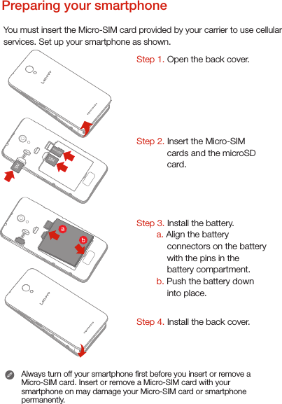 Preparing your smartphoneYou must insert the Micro-SIM card provided by your carrier to use cellularservices. Set up your smartphone as shown. Always turn off your smartphone rst before you insert or remove a Micro-SIM card. Insert or remove a Micro-SIM card with your smartphone on may damage your Micro-SIM card or smartphone permanently.Step 1. Open the back cover. Step 2. Insert the Micro-SIM cards and the microSD card.     Step 3. Install the battery.         a. Align the battery connectors on the battery with the pins in the battery compartment.        b. Push the battery down into place.Step 4. Install the back cover.microSDSIMSIM