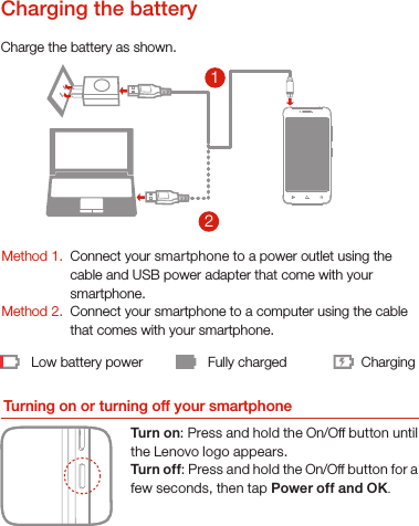 21Low battery power Fully charged ChargingCharge the battery as shown.Turning on or turning off your smartphoneTurn on: Press and hold the On/Off button until the Lenovo logo appears.Turn of f: Press and hold the On/Off button for a few seconds, then tap Power off and OK.Method 1.Method 2.Connect your smartphone to a power outlet using the  cable and USB power adapter that come with your smartphone.Connect your smartphone to a computer using the cable  that comes with your smartphone.Charging the batteryYou must insert the Micro-SIM card provided by your carrier to use cellularservices. Set up your smartphone as shown. 