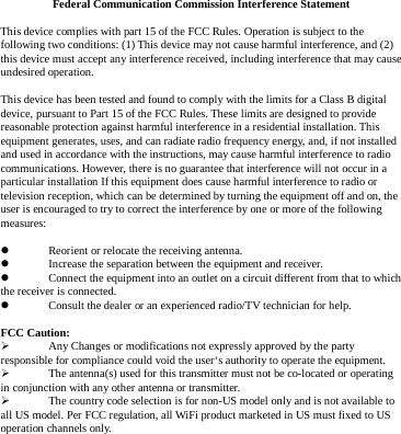 Federal Communication Commission Interference Statement This device complies with part 15 of the FCC Rules. Operation is subject to the following two conditions: (1) This device may not cause harmful interference, and (2) this device must accept any interference received, including interference that may cause undesired operation. This device has been tested and found to comply with the limits for a Class B digital device, pursuant to Part 15 of the FCC Rules. These limits are designed to provide reasonable protection against harmful interference in a residential installation. This equipment generates, uses, and can radiate radio frequency energy, and, if not installed and used in accordance with the instructions, may cause harmful interference to radio communications. However, there is no guarantee that interference will not occur in a particular installation If this equipment does cause harmful interference to radio or television reception, which can be determined by turning the equipment off and on, the user is encouraged to try to correct the interference by one or more of the following measures:  Reorient or relocate the receiving antenna.  Increase the separation between the equipment and receiver.  Connect the equipment into an outlet on a circuit different from that to whichthe receiver is connected.  Consult the dealer or an experienced radio/TV technician for help. FCC Caution:  Any Changes or modifications not expressly approved by the party responsible for compliance could void the user‘s authority to operate the equipment.  The antenna(s) used for this transmitter must not be co-located or operating in conjunction with any other antenna or transmitter.  The country code selection is for non-US model only and is not available to all US model. Per FCC regulation, all WiFi product marketed in US must fixed to US operation channels only.   