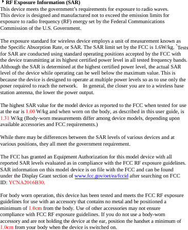 RF Exposure Information (SAR) This device meets the government’s requirements for exposure to radio waves. This device is designed and manufactured not to exceed the emission limits for exposure to radio frequency (RF) energy set by the Federal Communications Commission of the U.S. Government.     The exposure standard for wireless device employs a unit of measurement known as the Specific Absorption Rate, or SAR. The SAR limit set by the FCC is 1.6W/kg. *Tests for SAR are conducted using standard operating positions accepted by the FCC with the device transmitting at its highest certified power level in all tested frequency bands.   Although the SAR is determined at the highest certified power level, the actual SAR level of the device while operating can be well below the maximum value. This is because the device is designed to operate at multiple power levels so as to use only the poser required to reach the network.    In general, the closer you are to a wireless base station antenna, the lower the power output. The highest SAR value for the model device as reported to the FCC when tested for use at the ear is 1.00 W/kg and when worn on the body, as described in this user guide, is 1.31 W/kg (Body-worn measurements differ among device models, depending upon available accessories and FCC requirements.) While there may be differences between the SAR levels of various devices and at various positions, they all meet the government requirement. The FCC has granted an Equipment Authorization for this model device with all reported SAR levels evaluated as in compliance with the FCC RF exposure guidelines. SAR information on this model device is on file with the FCC and can be found under the Display Grant section of www.fcc.gov/oet/ea/fccid after searching on FCC ID: YCNA2016B30. For body worn operation, this device has been tested and meets the FCC RF exposure guidelines for use with an accessory that contains no metal and be positioned a minimum of 1.0cm from the body. Use of other accessories may not ensure compliance with FCC RF exposure guidelines. If you do not use a body-worn accessory and are not holding the device at the ear, position the handset a minimum of 1.0cm from your body when the device is switched on. 