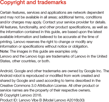 Copyright and trademarksCertain features, services and applications are network dependent and may not be available in all areas; additional terms, conditions and/or charges may apply. Contact your service provider for details.All features, functionality, and other product specications, as well as the information contained in this guide, are based upon the latest available information and believed to be accurate at the time of printing. Lenovo reserves the right to change or modify any information or specications without notice or obligation.Note: The images in this guide are examples only.Lenovo and the Lenovo logo are trademarks of Lenovo in the United States, other countries, or both. Android, Google and other trademarks are owned by Google Inc. The Android robot is reproduced or modied from work created and shared by Google and used according to terms described in the Creative Commons 3.0 Attribution License. All other product or service names are the property of their respective owners.© Copyright Lenovo 2016.Product ID: Lenovo Vibe B (Model Lenovo A2016b30)