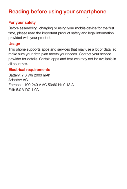 Reading before using your smartphoneFor your safetyBefore assembling, charging or using your mobile device for the rst time, please read the important product safety and legal information provided with your product. UsageThis phone supports apps and services that may use a lot of data, so make sure your data plan meets your needs. Contact your service provider for details. Certain apps and features may not be available in all countries.Electrical requirementsBattery: 7.6 Wh 2000 mAhAdapter: ACEntrance: 100-240 V AC 50/60 Hz 0.13 AExit: 5.0 V DC 1.0A