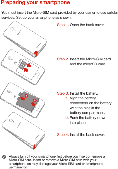 Preparing your smartphoneYou must insert the Micro-SIM card provided by your carrier to use cellularservices. Set up your smartphone as shown. Always turn off your smartphone rst before you insert or remove a Micro-SIM card. Insert or remove a Micro-SIM card with your smartphone on may damage your Micro-SIM card or smartphone permanently.Step 1. Open the back cover. Step 2. Insert the Micro-SIM card and the microSD card.     Step 3. Install the battery.         a. Align the battery connectors on the battery with the pins in the battery compartment.        b. Push the battery down into place.Step 4. Install the back cover.microSDSIM