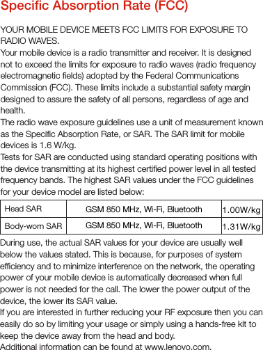 Specic Absorption Rate (FCC)YOUR MOBILE DEVICE MEETS FCC LIMITS FOR EXPOSURE TO RADIO WAVES.Your mobile device is a radio transmitter and receiver. It is designed not to exceed the limits for exposure to radio waves (radio frequency electromagnetic elds) adopted by the Federal Communications Commission (FCC). These limits include a substantial safety margin designed to assure the safety of all persons, regardless of age and health.The radio wave exposure guidelines use a unit of measurement known as the Specic Absorption Rate, or SAR. The SAR limit for mobile devices is 1.6 W/kg.Tests for SAR are conducted using standard operating positions with the device transmitting at its highest certied power level in all tested frequency bands. The highest SAR values under the FCC guidelines for your device model are listed below:During use, the actual SAR values for your device are usually well below the values stated. This is because, for purposes of system efciency and to minimize interference on the network, the operating power of your mobile device is automatically decreased when full power is not needed for the call. The lower the power output of the device, the lower its SAR value. If you are interested in further reducing your RF exposure then you can easily do so by limiting your usage or simply using a hands-free kit to keep the device away from the head and body.Additional information can be found at www.lenovo.com.1.31W/kg1.00W/kgHead SAR Body-worn SAR GSM 850 MHz, Wi-Fi, Bluetooth GSM 850 MHz, Wi-Fi, Bluetooth