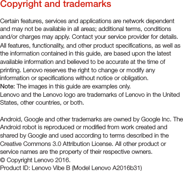 Copyright and trademarksCertain features, services and applications are network dependent and may not be available in all areas; additional terms, conditions and/or charges may apply. Contact your service provider for details. All features, functionality, and other product specications, as well as the information contained in this guide, are based upon the latest available information and believed to be accurate at the time of printing. Lenovo reserves the right to change or modify any information or specications without notice or obligation.Note: The images in this guide are examples only.Lenovo and the Lenovo logo are trademarks of Lenovo in the United States, other countries, or both. Android, Google and other trademarks are owned by Google Inc. The Android robot is reproduced or modied from work created and shared by Google and used according to terms described in the Creative Commons 3.0 Attribution License. All other product or service names are the property of their respective owners.© Copyright Lenovo 2016.Product ID: Lenovo Vibe B (Model Lenovo A2016b31)