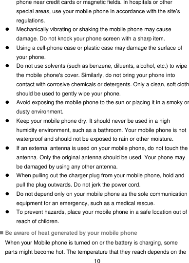  10 phone near credit cards or magnetic fields. In hospitals or other special areas, use your mobile phone in accordance with the site’s regulations.   Mechanically vibrating or shaking the mobile phone may cause damage. Do not knock your phone screen with a sharp item.   Using a cell-phone case or plastic case may damage the surface of your phone.   Do not use solvents (such as benzene, diluents, alcohol, etc.) to wipe the mobile phone&apos;s cover. Similarly, do not bring your phone into contact with corrosive chemicals or detergents. Only a clean, soft cloth should be used to gently wipe your phone.   Avoid exposing the mobile phone to the sun or placing it in a smoky or dusty environment.   Keep your mobile phone dry. It should never be used in a high humidity environment, such as a bathroom. Your mobile phone is not waterproof and should not be exposed to rain or other moisture.   If an external antenna is used on your mobile phone, do not touch the antenna. Only the original antenna should be used. Your phone may be damaged by using any other antenna.   When pulling out the charger plug from your mobile phone, hold and pull the plug outwards. Do not jerk the power cord.   Do not depend only on your mobile phone as the sole communication equipment for an emergency, such as a medical rescue.   To prevent hazards, place your mobile phone in a safe location out of reach of children.  Be aware of heat generated by your mobile phone When your Mobile phone is turned on or the battery is charging, some parts might become hot. The temperature that they reach depends on the 