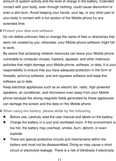  11 amount of system activity and the level of charge in the battery. Extended contact with your body, even through clothing, could cause discomfort or even a skin burn. Avoid keeping your hands, your lap, or any other part of your body in contact with a hot section of the Mobile phone for any extended time.  Protect your data and software Do not delete unknown files or change the name of files or directories that were not created by you; otherwise, your Mobile phone software might fail to work. Be aware that accessing network resources can leave your Mobile phone vulnerable to computer viruses, hackers, spyware, and other malicious activities that might damage your Mobile phone, software, or data. It is your responsibility to ensure that you have adequate protection in the form of firewalls, antivirus software, and anti-spyware software and keep this software up to date. Keep electrical appliances such as an electric fan, radio, high-powered speakers, air conditioner, and microwave oven away from your Mobile phone because the strong magnetic fields generated by these appliances can damage the screen and the data on the Mobile phone.  When using the battery, please abide by the following.   Before use, carefully read the user manual and labels on the battery.   Charge the battery in a cool and ventilated room. If the environment is too hot, the battery may overheat, smoke, burn, deform, or even explode.   There are special protective circuits and mechanisms within the battery and must not be disassembled. Doing so may cause a short circuit or electrolyte leakage. There is a risk of blindness if electrolyte 