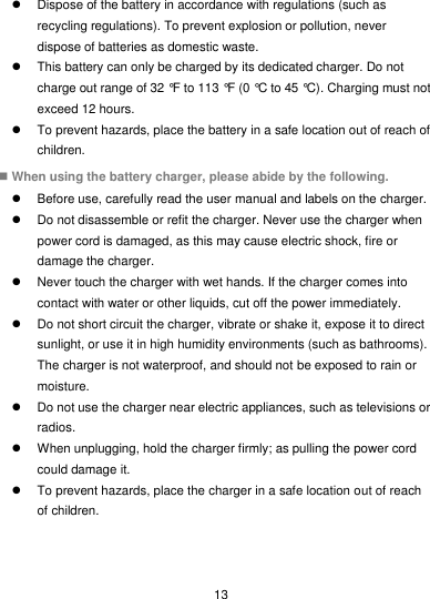  13   Dispose of the battery in accordance with regulations (such as recycling regulations). To prevent explosion or pollution, never dispose of batteries as domestic waste.   This battery can only be charged by its dedicated charger. Do not charge out range of 32 °F to 113 °F (0 °C to 45 °C). Charging must not exceed 12 hours.   To prevent hazards, place the battery in a safe location out of reach of children.  When using the battery charger, please abide by the following.   Before use, carefully read the user manual and labels on the charger.   Do not disassemble or refit the charger. Never use the charger when power cord is damaged, as this may cause electric shock, fire or damage the charger.   Never touch the charger with wet hands. If the charger comes into contact with water or other liquids, cut off the power immediately.   Do not short circuit the charger, vibrate or shake it, expose it to direct sunlight, or use it in high humidity environments (such as bathrooms). The charger is not waterproof, and should not be exposed to rain or moisture.   Do not use the charger near electric appliances, such as televisions or radios.   When unplugging, hold the charger firmly; as pulling the power cord could damage it.   To prevent hazards, place the charger in a safe location out of reach of children. 