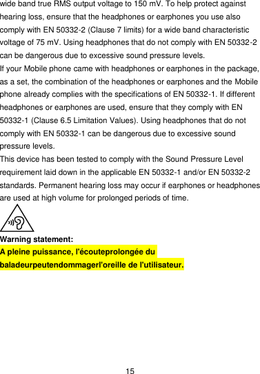  15 wide band true RMS output voltage to 150 mV. To help protect against hearing loss, ensure that the headphones or earphones you use also comply with EN 50332-2 (Clause 7 limits) for a wide band characteristic voltage of 75 mV. Using headphones that do not comply with EN 50332-2 can be dangerous due to excessive sound pressure levels. If your Mobile phone came with headphones or earphones in the package, as a set, the combination of the headphones or earphones and the Mobile phone already complies with the specifications of EN 50332-1. If different headphones or earphones are used, ensure that they comply with EN 50332-1 (Clause 6.5 Limitation Values). Using headphones that do not comply with EN 50332-1 can be dangerous due to excessive sound pressure levels. This device has been tested to comply with the Sound Pressure Level requirement laid down in the applicable EN 50332-1 and/or EN 50332-2 standards. Permanent hearing loss may occur if earphones or headphones are used at high volume for prolonged periods of time.  Warning statement: A pleine puissance, l&apos;écouteprolongée du baladeurpeutendommagerl&apos;oreille de l&apos;utilisateur.  