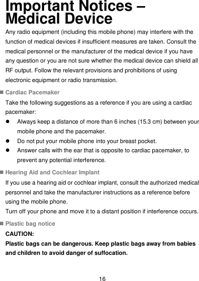  16 Important Notices – Medical Device Any radio equipment (including this mobile phone) may interfere with the function of medical devices if insufficient measures are taken. Consult the medical personnel or the manufacturer of the medical device if you have any question or you are not sure whether the medical device can shield all RF output. Follow the relevant provisions and prohibitions of using electronic equipment or radio transmission.  Cardiac Pacemaker Take the following suggestions as a reference if you are using a cardiac pacemaker:   Always keep a distance of more than 6 inches (15.3 cm) between your mobile phone and the pacemaker.   Do not put your mobile phone into your breast pocket.   Answer calls with the ear that is opposite to cardiac pacemaker, to prevent any potential interference.  Hearing Aid and Cochlear Implant If you use a hearing aid or cochlear implant, consult the authorized medical personnel and take the manufacturer instructions as a reference before using the mobile phone. Turn off your phone and move it to a distant position if interference occurs.  Plastic bag notice CAUTION: Plastic bags can be dangerous. Keep plastic bags away from babies and children to avoid danger of suffocation. 