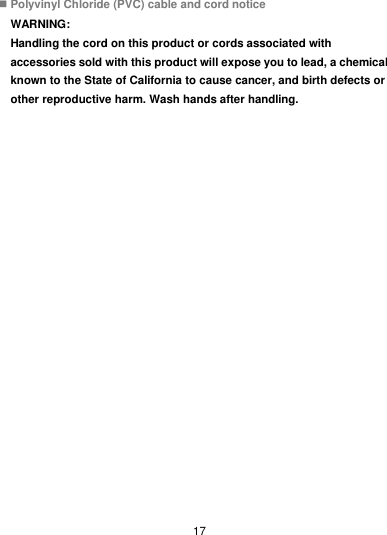  17  Polyvinyl Chloride (PVC) cable and cord notice WARNING: Handling the cord on this product or cords associated with accessories sold with this product will expose you to lead, a chemical known to the State of California to cause cancer, and birth defects or other reproductive harm. Wash hands after handling. 