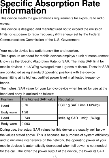  18 Specific Absorption Rate information This device meets the government’s requirements for exposure to radio waves. This device is designed and manufactured not to exceed the emission limits for exposure to radio frequency (RF) energy set by the Federal Communications Commission of the U.S. Government.      Your mobile device is a radio transmitter and receiver.   The exposure standard for mobile devices employs a unit of measurement known as the Specific Absorption Rate, or SAR. The India SAR limit for mobile devices is 1.6 W/kg averaged over 1 grams of tissue. Tests for SAR are conducted using standard operating positions with the device transmitting at its highest certified power level in all tested frequency bands. The highest SAR value for your Lenovo device when tested for use at the head and body is outlined as follows: Position The highest SAR value Regulation Head 0.76 FCC 1g SAR Limit(1.6W/kg) Body-worn 1.26 Head 0.743 India 1g SAR Limit(1.6W/kg) Body-worn 0.993 During use, the actual SAR values for this device are usually well below the values stated above. This is because, for purposes of system efficiency and to minimize interference on the network, the operating power of your mobile devices is automatically decreased when full power is not needed for the call. The lower the power output of the device, the lower its SAR 