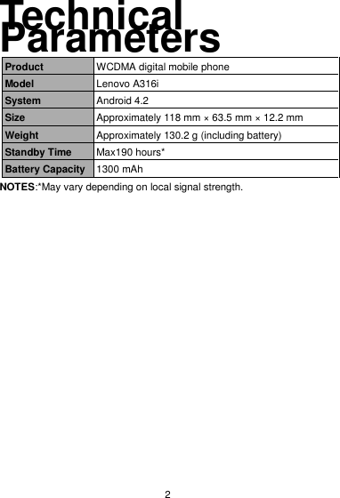  2 Technical Parameters Product WCDMA digital mobile phone Model Lenovo A316i System Android 4.2 Size Approximately 118 mm × 63.5 mm × 12.2 mm Weight Approximately 130.2 g (including battery) Standby Time Max190 hours* Battery Capacity 1300 mAh NOTES:*May vary depending on local signal strength. 