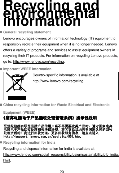  20 Recycling and environmental information  General recycling statement Lenovo encourages owners of information technology (IT) equipment to responsibly recycle their equipment when it is no longer needed. Lenovo offers a variety of programs and services to assist equipment owners in recycling their IT products. For information on recycling Lenovo products, go to: http://www.lenovo.com/recycling.  Important WEEE information  Country-specific information is available at http://www.lenovo.com/recycling.  China recycling information for Waste Electrical and Electronic Equipment (WEEE)   Recycling information for India Recycling and disposal information for India is available at: http://www.lenovo.com/social_responsibility/us/en/sustainability/ptb_india.html. 