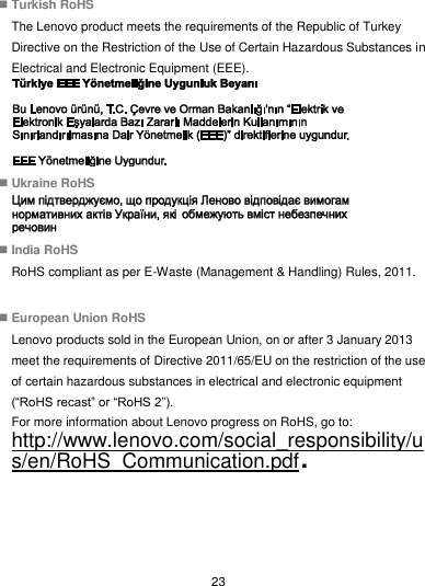  23  Turkish RoHS The Lenovo product meets the requirements of the Republic of Turkey Directive on the Restriction of the Use of Certain Hazardous Substances in Electrical and Electronic Equipment (EEE).   Ukraine RoHS   India RoHS RoHS compliant as per E-Waste (Management &amp; Handling) Rules, 2011.   European Union RoHS Lenovo products sold in the European Union, on or after 3 January 2013 meet the requirements of Directive 2011/65/EU on the restriction of the use of certain hazardous substances in electrical and electronic equipment (“RoHS recast” or “RoHS 2”). For more information about Lenovo progress on RoHS, go to: http://www.lenovo.com/social_responsibility/us/en/RoHS_Communication.pdf.    