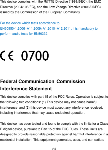  24  This device complies with the R&amp;TTE Directive (1999/5/EC), the EMC Directive (2004/108/EC), and the Low Voltage Directive (2006/95/EC) issued by the Commission of the European Community.  For the device which tests accordance to EN60950-1:2006+A11:2009+A1:2010+A12:2011, it is mandatory to perform audio tests for EN50332.         Federal Communication Commission Interference Statement This device complies with part 15 of the FCC Rules. Operation is subject to the following two conditions: (1) This device may not cause harmful interference, and (2) this device must accept any interference received, including interference that may cause undesired operation.  This device has been tested and found to comply with the limits for a Class B digital device, pursuant to Part 15 of the FCC Rules. These limits are designed to provide reasonable protection against harmful interference in a residential installation. This equipment generates, uses, and can radiate 