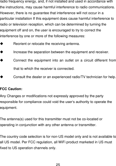  25 radio frequency energy, and, if not installed and used in accordance with the instructions, may cause harmful interference to radio communications. However, there is no guarantee that interference will not occur in a particular installation If this equipment does cause harmful interference to radio or television reception, which can be determined by turning the equipment off and on, the user is encouraged to try to correct the interference by one or more of the following measures:   Reorient or relocate the receiving antenna.   Increase the separation between the equipment and receiver.   Connect the equipment into an  outlet on a circuit  different from that to which the receiver is connected.   Consult the dealer or an experienced radio/TV technician for help. FCC Caution: Any Changes or modifications not expressly approved by the party responsible for compliance could void the user‘s authority to operate the equipment.  The antenna(s) used for this transmitter must not be co-located or operating in conjunction with any other antenna or transmitter.  The country code selection is for non-US model only and is not available to all US model. Per FCC regulation, all WiFi product marketed in US must fixed to US operation channels only.    