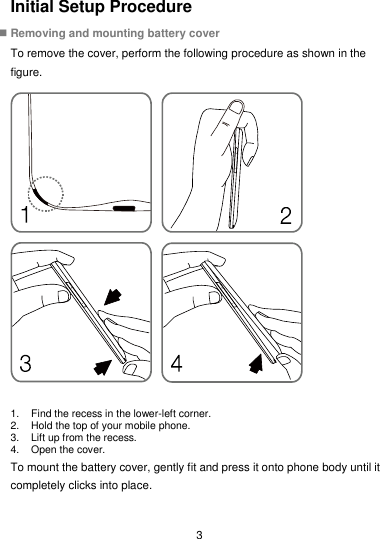  3 Initial Setup Procedure  Removing and mounting battery cover To remove the cover, perform the following procedure as shown in the figure.  1.  Find the recess in the lower-left corner. 2.  Hold the top of your mobile phone. 3.  Lift up from the recess.   4.  Open the cover. To mount the battery cover, gently fit and press it onto phone body until it completely clicks into place. 