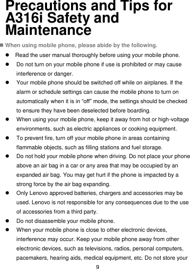 9 Precautions and Tips for A316i Safety and Maintenance  When using mobile phone, please abide by the following.   Read the user manual thoroughly before using your mobile phone.   Do not turn on your mobile phone if use is prohibited or may cause interference or danger.   Your mobile phone should be switched off while on airplanes. If the alarm or schedule settings can cause the mobile phone to turn on automatically when it is in “off” mode, the settings should be checked to ensure they have been deselected before boarding.   When using your mobile phone, keep it away from hot or high-voltage environments, such as electric appliances or cooking equipment.   To prevent fire, turn off your mobile phone in areas containing flammable objects, such as filling stations and fuel storage.   Do not hold your mobile phone when driving. Do not place your phone above an air bag in a car or any area that may be occupied by an expanded air bag. You may get hurt if the phone is impacted by a strong force by the air bag expanding.   Only Lenovo approved batteries, chargers and accessories may be used. Lenovo is not responsible for any consequences due to the use of accessories from a third party.   Do not disassemble your mobile phone.   When your mobile phone is close to other electronic devices, interference may occur. Keep your mobile phone away from other electronic devices, such as televisions, radios, personal computers, pacemakers, hearing aids, medical equipment, etc. Do not store your 