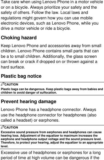  Take care when using Lenovo Phone in a motor vehicle or on a bicycle. Always prioritize your safety and the safety of others. Follow the law. Local laws and regulations might govern how you can use mobile electronic devices, such as Lenovo Phone, while you drive a motor vehicle or ride a bicycle. Choking hazard Keep Lenovo Phone and accessories away from small children. Lenovo Phone contains small parts that can be a to small children. Additionally, the glass screen can break or crack if dropped on or thrown against a hard surface. Plastic bag notice CAUTION Plastic bags can be dangerous. Keep plastic bags away from babies and children to avoid danger of suffocation. Prevent hearing damage Lenovo Phone has a headphone connector. Always use the headphone connector for headphones (also called a headset) or earphones. CAUTION Excessive sound pressure from earphones and headphones can cause hearing loss. Adjustment of the equalizer to maximum increases the earphone and headphone output voltage and the sound pressure level. Therefore, to protect your hearing, adjust the equalizer to an appropriate level. Excessive use of headphones or earphones for a long period of time at high volume can be dangerous if the 