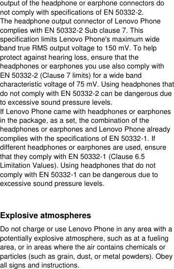  output of the headphone or earphone connectors do not comply with specifications of EN 50332-2. The headphone output connector of Lenovo Phone complies with EN 50332-2 Sub clause 7. This specification limits Lenovo Phone&apos;s maximum wide band true RMS output voltage to 150 mV. To help protect against hearing loss, ensure that the headphones or earphones you use also comply with EN 50332-2 (Clause 7 limits) for a wide band characteristic voltage of 75 mV. Using headphones that do not comply with EN 50332-2 can be dangerous due to excessive sound pressure levels. If Lenovo Phone came with headphones or earphones in the package, as a set, the combination of the headphones or earphones and Lenovo Phone already complies with the specifications of EN 50332-1. If different headphones or earphones are used, ensure that they comply with EN 50332-1 (Clause 6.5 Limitation Values). Using headphones that do not comply with EN 50332-1 can be dangerous due to excessive sound pressure levels.  Explosive atmospheres Do not charge or use Lenovo Phone in any area with a potentially explosive atmosphere, such as at a fueling area, or in areas where the air contains chemicals or particles (such as grain, dust, or metal powders). Obey all signs and instructions. 