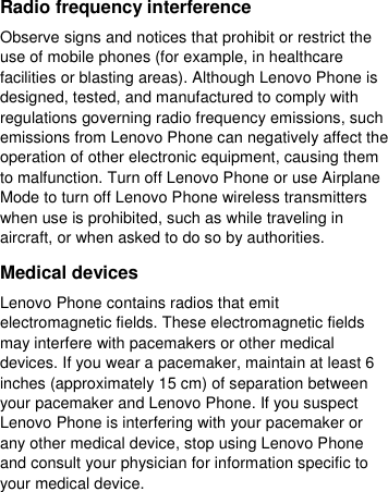  Radio frequency interference Observe signs and notices that prohibit or restrict the use of mobile phones (for example, in healthcare facilities or blasting areas). Although Lenovo Phone is designed, tested, and manufactured to comply with regulations governing radio frequency emissions, such emissions from Lenovo Phone can negatively affect the operation of other electronic equipment, causing them to malfunction. Turn off Lenovo Phone or use Airplane Mode to turn off Lenovo Phone wireless transmitters when use is prohibited, such as while traveling in aircraft, or when asked to do so by authorities. Medical devices Lenovo Phone contains radios that emit electromagnetic fields. These electromagnetic fields may interfere with pacemakers or other medical devices. If you wear a pacemaker, maintain at least 6 inches (approximately 15 cm) of separation between your pacemaker and Lenovo Phone. If you suspect Lenovo Phone is interfering with your pacemaker or any other medical device, stop using Lenovo Phone and consult your physician for information specific to your medical device. 