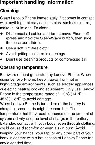  Important handling information Cleaning Clean Lenovo Phone immediately if it comes in contact with anything that may cause stains: such as dirt, ink, makeup, or lotions. To clean:   Disconnect all cables and turn Lenovo Phone off (press and hold the Sleep/Wake button, then slide the onscreen slider).   Use a soft, lint-free cloth.   Avoid getting moisture in openings.  Don’t use cleaning products or compressed air. Operating temperature Be aware of heat generated by Lenovo Phone. When using Lenovo Phone, keep it away from hot or high-voltage environments, such as electric appliances or electric heating cooking equipment. Only use Lenovo Phone in the temperature range of -10°C (14 °F) - 45°C(113°F) to avoid damage. When Lenovo Phone is turned on or the battery is charging, some parts might become hot. The temperature that they reach depends on the amount of system activity and the level of charge in the battery. Extended contact with your body, even through clothing, could cause discomfort or even a skin burn. Avoid keeping your hands, your lap, or any other part of your body in contact with a hot section of Lenovo Phone for any extended time. 