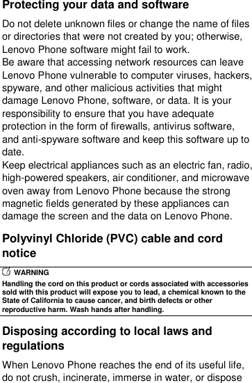  Protecting your data and software Do not delete unknown files or change the name of files or directories that were not created by you; otherwise, Lenovo Phone software might fail to work. Be aware that accessing network resources can leave Lenovo Phone vulnerable to computer viruses, hackers, spyware, and other malicious activities that might damage Lenovo Phone, software, or data. It is your responsibility to ensure that you have adequate protection in the form of firewalls, antivirus software, and anti-spyware software and keep this software up to date. Keep electrical appliances such as an electric fan, radio, high-powered speakers, air conditioner, and microwave oven away from Lenovo Phone because the strong magnetic fields generated by these appliances can damage the screen and the data on Lenovo Phone. Polyvinyl Chloride (PVC) cable and cord notice   WARNING Handling the cord on this product or cords associated with accessories sold with this product will expose you to lead, a chemical known to the State of California to cause cancer, and birth defects or other reproductive harm. Wash hands after handling. Disposing according to local laws and regulations When Lenovo Phone reaches the end of its useful life, do not crush, incinerate, immerse in water, or dispose 