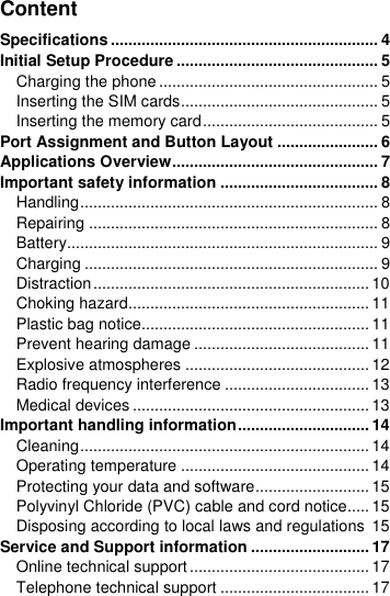  Content Specifications ............................................................. 4 Initial Setup Procedure .............................................. 5 Charging the phone .................................................. 5 Inserting the SIM cards ............................................. 5 Inserting the memory card ........................................ 5 Port Assignment and Button Layout ....................... 6 Applications Overview ............................................... 7 Important safety information .................................... 8 Handling .................................................................... 8 Repairing .................................................................. 8 Battery....................................................................... 9 Charging ................................................................... 9 Distraction ............................................................... 10 Choking hazard....................................................... 11 Plastic bag notice.................................................... 11 Prevent hearing damage ........................................ 11 Explosive atmospheres .......................................... 12 Radio frequency interference ................................. 13 Medical devices ...................................................... 13 Important handling information .............................. 14 Cleaning .................................................................. 14 Operating temperature ........................................... 14 Protecting your data and software .......................... 15 Polyvinyl Chloride (PVC) cable and cord notice..... 15 Disposing according to local laws and regulations  15 Service and Support information ........................... 17 Online technical support ......................................... 17 Telephone technical support .................................. 17 