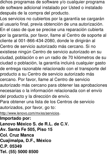  dichos programas de software y/o cualquier programa de software adicional instalado por Usted o instalado después de la compra del producto. Los servicios no cubiertos por la garantía se cargarán al usuario final, previa obtención de una autorización. En el caso de que se precise una reparación cubierta por la garantía, por favor, llame al Centro de soporte al cliente al 001-866-434-2080, donde le dirigirán al Centro de servicio autorizado más cercano. Si no existiese ningún Centro de servicio autorizado en su ciudad, población o en un radio de 70 kilómetros de su ciudad o población, la garantía incluirá cualquier gasto de entrega razonable relacionado con el transporte del producto a su Centro de servicio autorizado más cercano. Por favor, llame al Centro de servicio autorizado más cercano para obtener las aprobaciones necesarias o la información relacionada con el envío del producto y la dirección de envío. Para obtener una lista de los Centros de servicio autorizados, por favor, go to: http://www.lenovo.com/mx/es/servicios. Importado por: Lenovo México S. de R.L. de C.V. Av. Santa Fe 505, Piso 15 Col. Cruz Manca Cuajimalpa, D.F., México C.P. 05349 Tel. (55) 5000 8500 