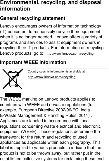  Environmental, recycling, and disposal information General recycling statement Lenovo encourages owners of information technology (IT) equipment to responsibly recycle their equipment when it is no longer needed. Lenovo offers a variety of programs and services to assist equipment owners in recycling their IT products. For information on recycling Lenovo products, go to: http://www.lenovo.com/recycling. Important WEEE information  Country-specific information is available at http://www.lenovo.com/recycling. The WEEE marking on Lenovo products applies to countries with WEEE and e-waste regulations (for example, European Directive 2002/96/EC, India E-Waste Management &amp; Handling Rules, 2011) . Appliances are labeled in accordance with local regulations concerning waste electrical and electronic equipment (WEEE). These regulations determine the framework for the return and recycling of used appliances as applicable within each geography. This label is applied to various products to indicate that the product is not to be thrown away, but rather put in the established collective systems for reclaiming these end 