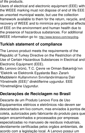  of life products. Users of electrical and electronic equipment (EEE) with the WEEE marking must not dispose of end of life EEE as unsorted municipal waste, but use the collection framework available to them for the return, recycle, and recovery of WEEE and to minimize any potential effects of EEE on the environment and human health due to the presence of hazardous substances. For additional WEEE information go to: http://www.lenovo.com/recycling. Turkish statement of compliance The Lenovo product meets the requirements of the Republic of Turkey Directive on the Restriction of the Use of Certain Hazardous Substances in Electrical and Electronic Equipment (EEE). Bu Lenovo ürünü, T.C. Ç evre ve Orman Bakanlığı’nın “Elektrik ve Elektronik Eşyalarda Bazı Zararlı Maddelerin Kullanımının Sınırlandırılmasına Dair Yönetmelik (EEE)” direktiflerine uygundur. EEE Yönetmeliğine Uygundur. Declarações de Reciclagem no Brasil Descarte de um Produto Lenovo Fora de Uso Equipamentos elétricos e eletrônicos não devem ser descartados em lixo comum, mas enviados à pontos de coleta, autorizados pelo fabricante do produto para que sejam encaminhados e processados por empresas especializadas no manuseio de resíduos industriais, devidamente certificadas pelos orgãos ambientais, de acordo com a legislação local. A Lenovo possui um 