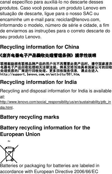  canal específico para auxiliá-lo no descarte desses produtos. Caso você possua um produto Lenovo em situação de descarte, ligue para o nosso SAC ou encaminhe um e-mail para: reciclar@lenovo.com, informando o modelo, número de série e cidade, a fim de enviarmos as instruções para o correto descarte do seu produto Lenovo. Recycling information for China  Recycling information for India Recycling and disposal information for India is available at: http://www.lenovo.com/social_responsibility/us/en/sustainability/ptb_india.html. Battery recycling marks Battery recycling information for the European Union  Batteries or packaging for batteries are labeled in accordance with European Directive 2006/66/EC 